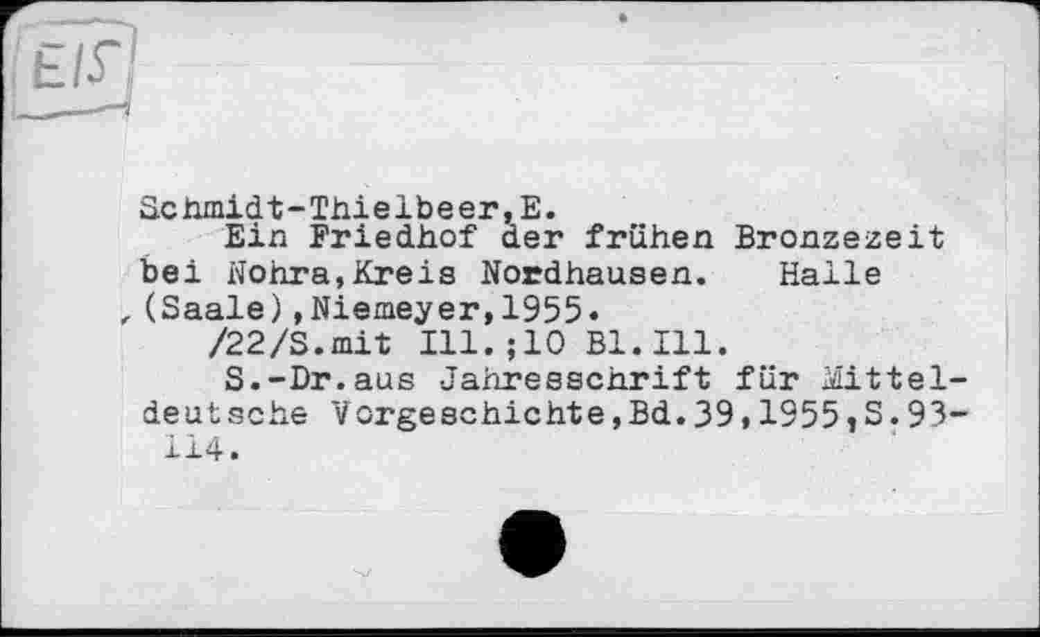 ﻿Schmidt-Thielbeer,Е.
Eih Friedhof der frühen Bronzezeit bei Nohra,Kreis Nordhausen. Halle , (Saale),Niemeyer,1955« /22/S.mit Ill.;10 Bl.Ill.
S.-Dr.aus Jahresschrift für Mitteldeutsche Vorgeschichte,Bd.39,1955 tS.93-114.